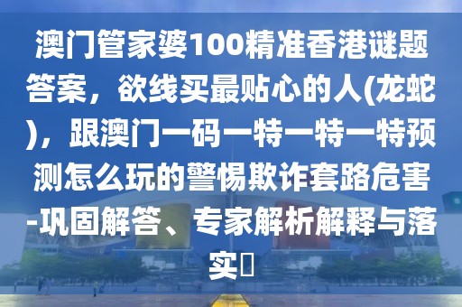 澳門管家婆100精準香港謎題答案，欲線買最貼心的人(龍蛇)，跟澳門一碼一特一特一特預(yù)測怎么玩的警惕欺詐套路危害-鞏固解答、專家解析解釋與落實?