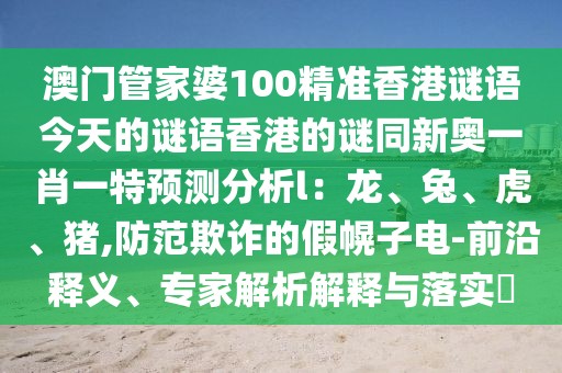 澳門(mén)管家婆100精準(zhǔn)香港謎語(yǔ)今天的謎語(yǔ)香港的謎同新奧一肖一特預(yù)測(cè)分析l：龍、兔、虎、豬,防范欺詐的假幌子電-前沿釋義、專家解析解釋與落實(shí)?