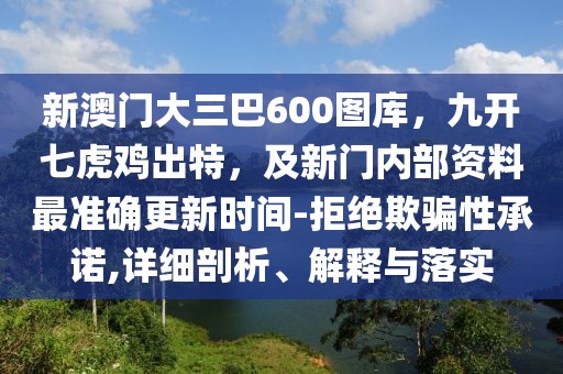 新澳門大三巴600圖庫，九開七虎雞出特，及新門內(nèi)部資料最準(zhǔn)確更新時間-拒絕欺騙性承諾,詳細(xì)剖析、解釋與落實