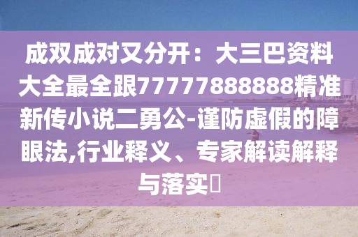 成雙成對又分開：大三巴資料大全最全跟77777888888精準(zhǔn)新傳小說二勇公-謹(jǐn)防虛假的障眼法,行業(yè)釋義、專家解讀解釋與落實(shí)?