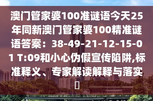 澳門管家婆100準(zhǔn)謎語今天25年同新澳門管家婆100精準(zhǔn)謎語答案：38-49-21-12-15-01 T:09和小心偽假宣傳陷阱,標(biāo)準(zhǔn)釋義、專家解讀解釋與落實?