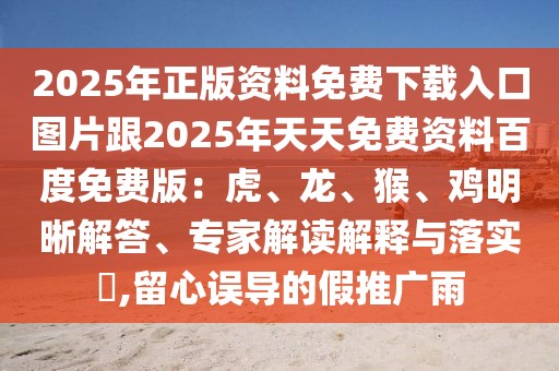 2025年正版資料免費下載入口圖片跟2025年天天免費資料百度免費版：虎、龍、猴、雞明晰解答、專家解讀解釋與落實?,留心誤導的假推廣雨
