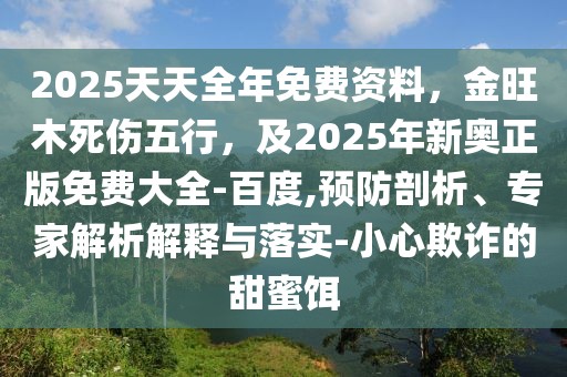 2025天天全年免費(fèi)資料，金旺木死傷五行，及2025年新奧正版免費(fèi)大全-百度,預(yù)防剖析、專家解析解釋與落實(shí)-小心欺詐的甜蜜餌