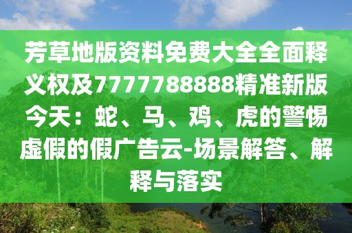 芳草地版資料免費大全全面釋義權(quán)及7777788888精準新版今天：蛇、馬、雞、虎的警惕虛假的假廣告云-場景解答、解釋與落實