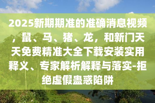 2025新期期準(zhǔn)的準(zhǔn)確消息視頻，鼠、馬、豬、龍，和新門(mén)天天免費(fèi)精準(zhǔn)大全下載安裝實(shí)用釋義、專家解析解釋與落實(shí)-拒絕虛假蠱惑陷阱