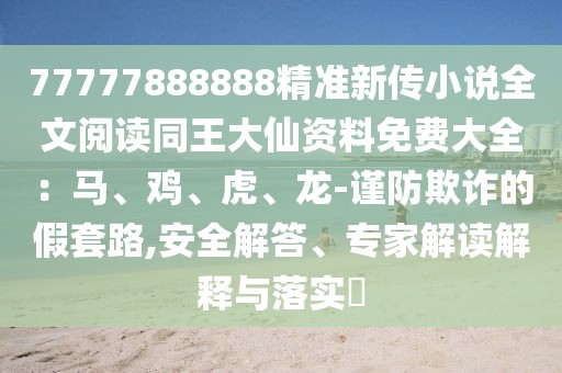 77777888888精準新傳小說全文閱讀同王大仙資料免費大全：馬、雞、虎、龍-謹防欺詐的假套路,安全解答、專家解讀解釋與落實?