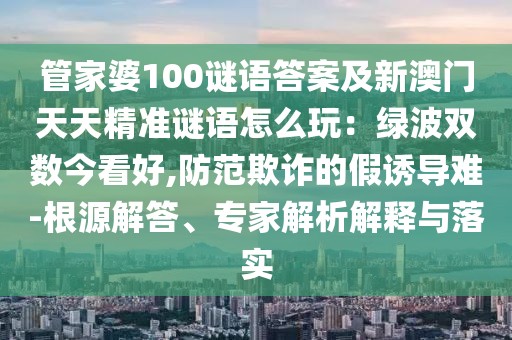 管家婆100謎語答案及新澳門天天精準謎語怎么玩：綠波雙數(shù)今看好,防范欺詐的假誘導難-根源解答、專家解析解釋與落實