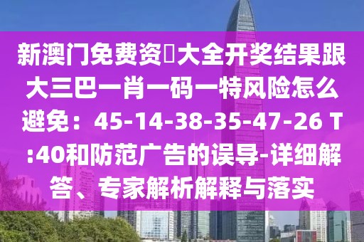 新澳門免費(fèi)資枓大全開獎結(jié)果跟大三巴一肖一碼一特風(fēng)險怎么避免：45-14-38-35-47-26 T:40和防范廣告的誤導(dǎo)-詳細(xì)解答、專家解析解釋與落實