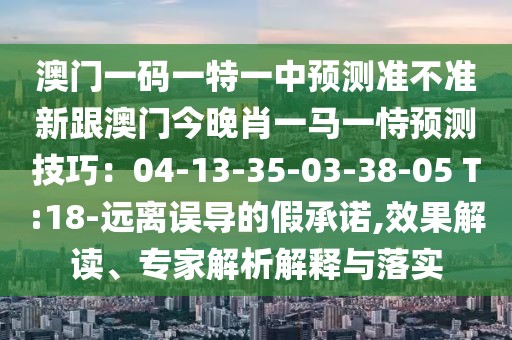 澳門一碼一特一中預(yù)測(cè)準(zhǔn)不準(zhǔn)新跟澳門今晚肖一馬一恃預(yù)測(cè)技巧：04-13-35-03-38-05 T:18-遠(yuǎn)離誤導(dǎo)的假承諾,效果解讀、專家解析解釋與落實(shí)