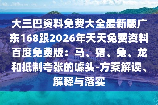 大三巴資料免費(fèi)大全最新版廣東168跟2026年天天免費(fèi)資料百度免費(fèi)版：馬、豬、兔、龍和抵制夸張的噱頭-方案解讀、解釋與落實(shí)