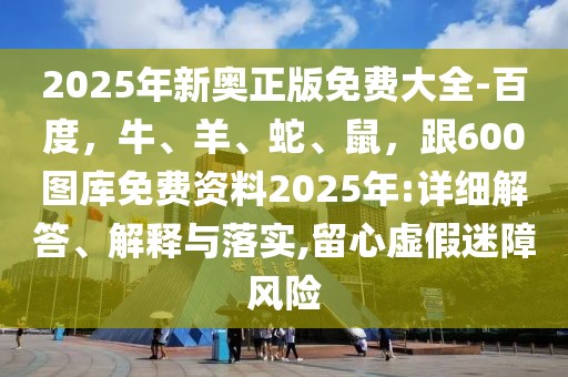 2025年新奧正版免費(fèi)大全-百度，牛、羊、蛇、鼠，跟600圖庫(kù)免費(fèi)資料2025年:詳細(xì)解答、解釋與落實(shí),留心虛假迷障風(fēng)險(xiǎn)