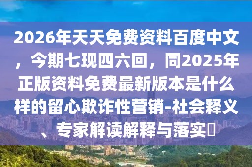 2026年天天免費(fèi)資料百度中文，今期七現(xiàn)四六回，同2025年正版資料免費(fèi)最新版本是什么樣的留心欺詐性營(yíng)銷-社會(huì)釋義、專家解讀解釋與落實(shí)?