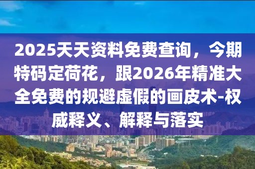 2025天天資料免費查詢，今期特碼定荷花，跟2026年精準大全免費的規(guī)避虛假的畫皮術(shù)-權(quán)威釋義、解釋與落實