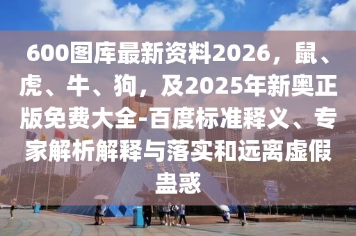 600圖庫最新資料2026，鼠、虎、牛、狗，及2025年新奧正版免費大全-百度標準釋義、專家解析解釋與落實和遠離虛假蠱惑