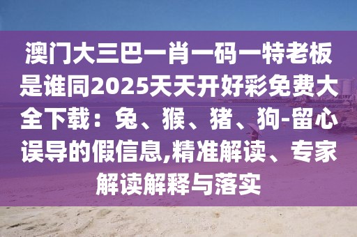 澳門大三巴一肖一碼一特老板是誰同2025天天開好彩免費(fèi)大全下載：兔、猴、豬、狗-留心誤導(dǎo)的假信息,精準(zhǔn)解讀、專家解讀解釋與落實(shí)