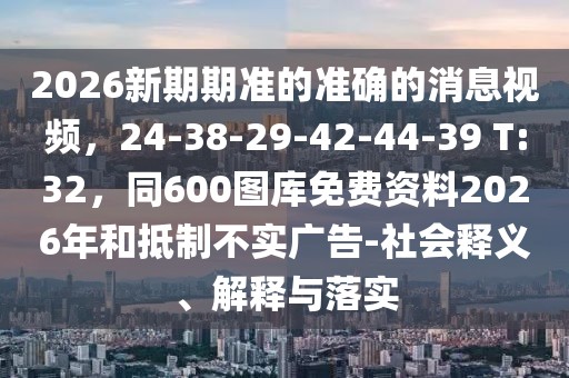 2026新期期準(zhǔn)的準(zhǔn)確的消息視頻，24-38-29-42-44-39 T:32，同600圖庫免費資料2026年和抵制不實廣告-社會釋義、解釋與落實