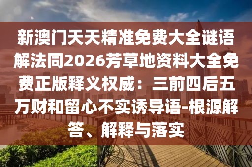 新澳門天天精準(zhǔn)免費(fèi)大全謎語解法同2026芳草地資料大全免費(fèi)正版釋義權(quán)威：三前四后五萬財(cái)和留心不實(shí)誘導(dǎo)語-根源解答、解釋與落實(shí)