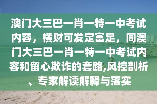 澳門大三巴一肖一特一中考試內(nèi)容，橫財(cái)可發(fā)定富足，同澳門大三巴一肖一特一中考試內(nèi)容和留心欺詐的套路,風(fēng)控剖析、專家解讀解釋與落實(shí)