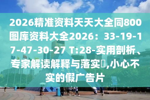 2026精準(zhǔn)資料天天大全同800圖庫(kù)資料大全2026：33-19-17-47-30-27 T:28-實(shí)用剖析、專(zhuān)家解讀解釋與落實(shí)?,小心不實(shí)的假?gòu)V告片