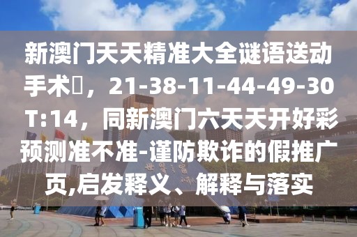 新澳門天天精準(zhǔn)大全謎語送動(dòng)手術(shù)惢，21-38-11-44-49-30 T:14，同新澳門六天天開好彩預(yù)測準(zhǔn)不準(zhǔn)-謹(jǐn)防欺詐的假推廣頁,啟發(fā)釋義、解釋與落實(shí)