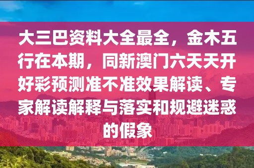 大三巴資料大全最全，金木五行在本期，同新澳門六天天開好彩預(yù)測準(zhǔn)不準(zhǔn)效果解讀、專家解讀解釋與落實和規(guī)避迷惑的假象