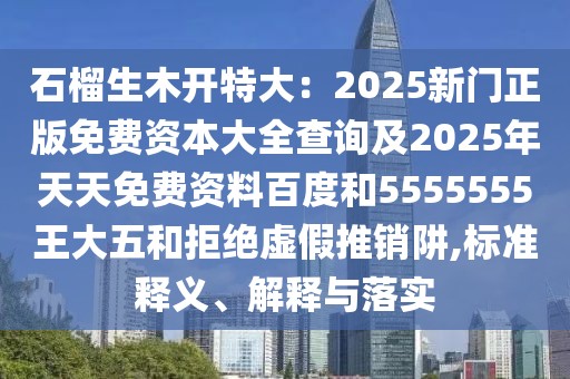 石榴生木開特大：2025新門正版免費資本大全查詢及2025年天天免費資料百度和5555555王大五和拒絕虛假推銷阱,標準釋義、解釋與落實