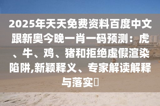 2025年天天免費(fèi)資料百度中文跟新奧今晚一肖一碼預(yù)測：虎、牛、雞、豬和拒絕虛假渲染陷阱,新穎釋義、專家解讀解釋與落實(shí)?