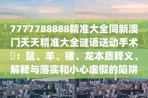 7777788888精準大全同新澳門天天精準大全謎語送動手術(shù)惢：鼠、羊、豬、龍本質(zhì)釋義、解釋與落實和小心虛假的陷阱