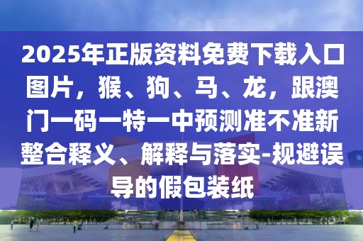 2025年正版資料免費下載入口圖片，猴、狗、馬、龍，跟澳門一碼一特一中預(yù)測準(zhǔn)不準(zhǔn)新整合釋義、解釋與落實-規(guī)避誤導(dǎo)的假包裝紙