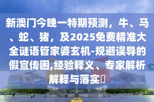 新澳門今晚一特期預(yù)測(cè)，牛、馬、蛇、豬，及2025免費(fèi)精準(zhǔn)大全謎語(yǔ)管家婆玄機(jī)-規(guī)避誤導(dǎo)的假宣傳困,經(jīng)驗(yàn)釋義、專家解析解釋與落實(shí)?
