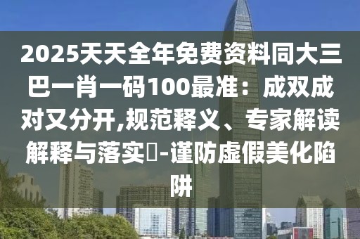 2025天天全年免費資料同大三巴一肖一碼100最準：成雙成對又分開,規(guī)范釋義、專家解讀解釋與落實?-謹防虛假美化陷阱