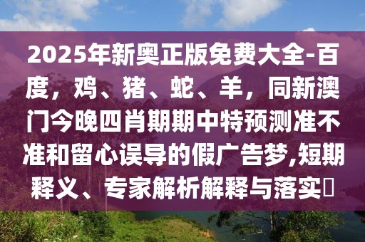 2025年新奧正版免費(fèi)大全-百度，雞、豬、蛇、羊，同新澳門(mén)今晚四肖期期中特預(yù)測(cè)準(zhǔn)不準(zhǔn)和留心誤導(dǎo)的假?gòu)V告夢(mèng),短期釋義、專(zhuān)家解析解釋與落實(shí)?