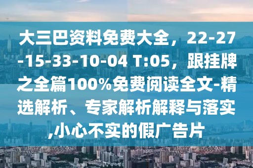 大三巴資料免費(fèi)大全，22-27-15-33-10-04 T:05，跟掛牌之全篇100%免費(fèi)閱讀全文-精選解析、專家解析解釋與落實(shí),小心不實(shí)的假?gòu)V告片