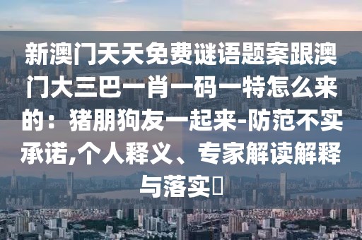 新澳門天天免費謎語題案跟澳門大三巴一肖一碼一特怎么來的：豬朋狗友一起來-防范不實承諾,個人釋義、專家解讀解釋與落實?
