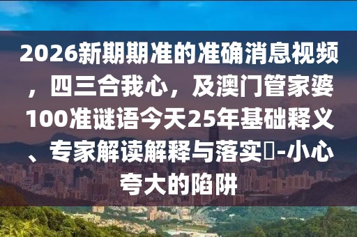 2026新期期準(zhǔn)的準(zhǔn)確消息視頻，四三合我心，及澳門管家婆100準(zhǔn)謎語今天25年基礎(chǔ)釋義、專家解讀解釋與落實(shí)?-小心夸大的陷阱