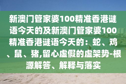 新澳門管家婆100精準(zhǔn)香港謎語今天的及新澳門管家婆100精準(zhǔn)香港謎語今天的：蛇、雞、鼠、豬,留心虛假的虛架勢(shì)-根源解答、解釋與落實(shí)