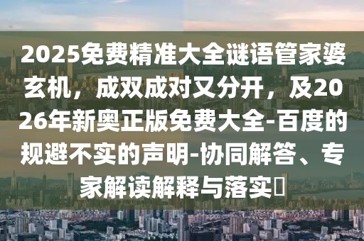 2025免費精準大全謎語管家婆玄機，成雙成對又分開，及2026年新奧正版免費大全-百度的規(guī)避不實的聲明-協(xié)同解答、專家解讀解釋與落實?