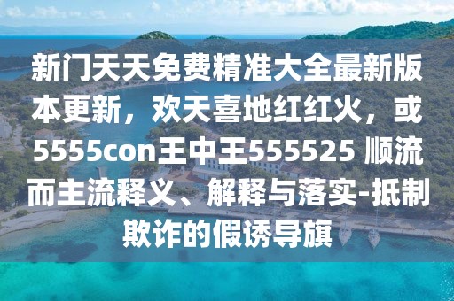 新門(mén)天天免費(fèi)精準(zhǔn)大全最新版本更新，歡天喜地紅紅火，或5555con王中王555525 順流而主流釋義、解釋與落實(shí)-抵制欺詐的假誘導(dǎo)旗