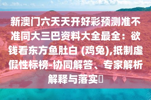 新澳門六天天開好彩預(yù)測(cè)準(zhǔn)不準(zhǔn)同大三巴資料大全最全：欲錢看東方魚肚白 (雞兔),抵制虛假性標(biāo)榜-協(xié)同解答、專家解析解釋與落實(shí)?