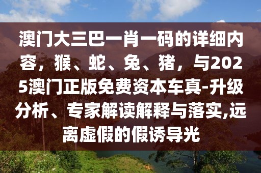 澳門大三巴一肖一碼的詳細(xì)內(nèi)容，猴、蛇、兔、豬，與2025澳門正版免費(fèi)資本車真-升級(jí)分析、專家解讀解釋與落實(shí),遠(yuǎn)離虛假的假誘導(dǎo)光