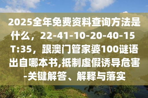 2025全年免費資料查詢方法是什么，22-41-10-20-40-15 T:35，跟澳門管家婆100謎語出自哪本書,抵制虛假誘導(dǎo)危害-關(guān)鍵解答、解釋與落實