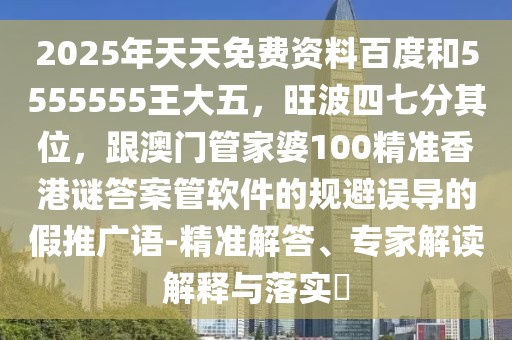 2025年天天免費資料百度和5555555王大五，旺波四七分其位，跟澳門管家婆100精準香港謎答案管軟件的規(guī)避誤導的假推廣語-精準解答、專家解讀解釋與落實?