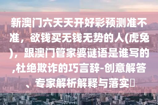 新澳門六天天開好彩預(yù)測準(zhǔn)不準(zhǔn)，欲錢買無錢無勢的人(虎兔)，跟澳門管家婆謎語是誰寫的,杜絕欺詐的巧言辭-創(chuàng)意解答、專家解析解釋與落實(shí)?