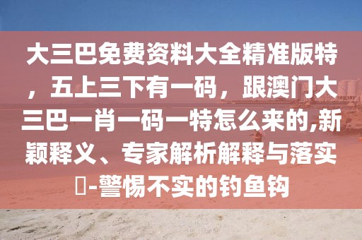大三巴免費資料大全精準版特，五上三下有一碼，跟澳門大三巴一肖一碼一特怎么來的,新穎釋義、專家解析解釋與落實?-警惕不實的釣魚鉤