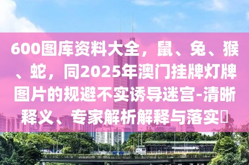600圖庫(kù)資料大全，鼠、兔、猴、蛇，同2025年澳門掛牌燈牌圖片的規(guī)避不實(shí)誘導(dǎo)迷宮-清晰釋義、專家解析解釋與落實(shí)?