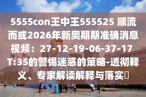 5555con王中王555525 順流而或2026年新奧期期準確消息視頻：27-12-19-06-37-17 T:35的警惕迷惑的策略-透徹釋義、專家解讀解釋與落實?