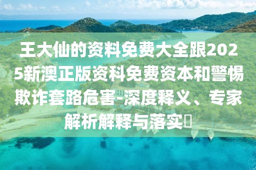王大仙的資料免費(fèi)大全跟2025新澳正版資科免費(fèi)資本和警惕欺詐套路危害-深度釋義、專家解析解釋與落實(shí)?