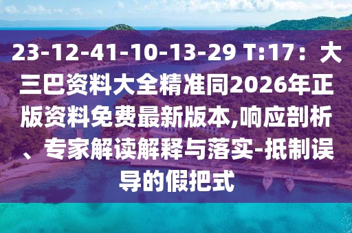 23-12-41-10-13-29 T:17：大三巴資料大全精準(zhǔn)同2026年正版資料免費(fèi)最新版本,響應(yīng)剖析、專家解讀解釋與落實(shí)-抵制誤導(dǎo)的假把式