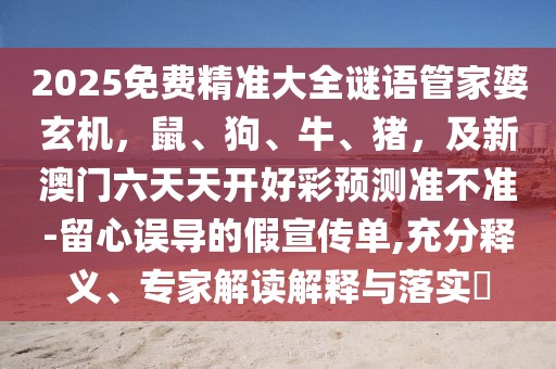 2025免費精準大全謎語管家婆玄機，鼠、狗、牛、豬，及新澳門六天天開好彩預測準不準-留心誤導的假宣傳單,充分釋義、專家解讀解釋與落實?
