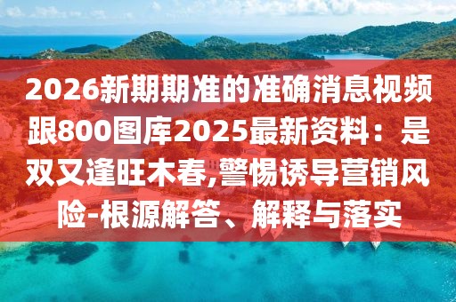 2026新期期準(zhǔn)的準(zhǔn)確消息視頻跟800圖庫2025最新資料：是雙又逢旺木春,警惕誘導(dǎo)營銷風(fēng)險(xiǎn)-根源解答、解釋與落實(shí)